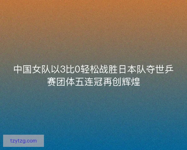 中国女队以3比0轻松战胜日本队夺世乒赛团体五连冠再创辉煌
