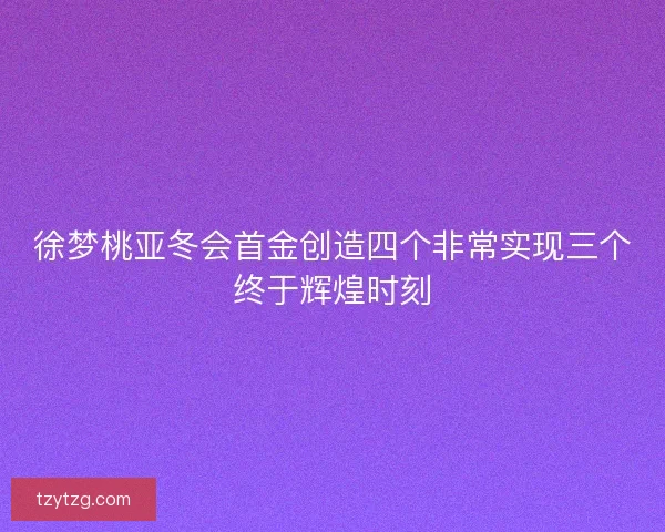 徐梦桃亚冬会首金创造四个非常实现三个终于辉煌时刻