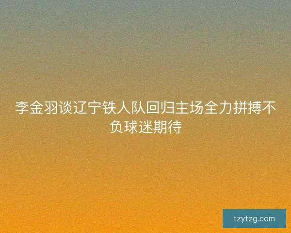 李金羽谈辽宁铁人队回归主场全力拼搏不负球迷期待
