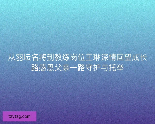 从羽坛名将到教练岗位王琳深情回望成长路感恩父亲一路守护与托举