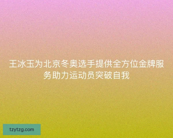 王冰玉为北京冬奥选手提供全方位金牌服务助力运动员突破自我