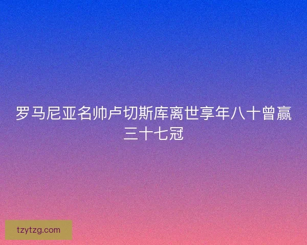 罗马尼亚名帅卢切斯库离世享年八十曾赢三十七冠