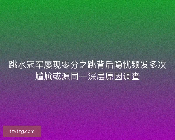 跳水冠军屡现零分之跳背后隐忧频发多次尴尬或源同一深层原因调查