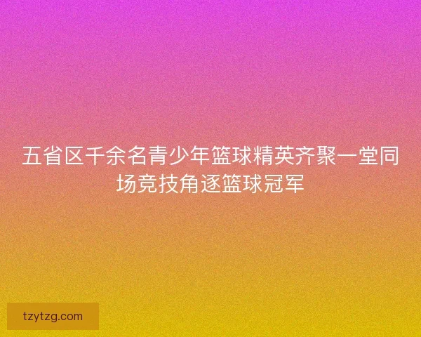 五省区千余名青少年篮球精英齐聚一堂同场竞技角逐篮球冠军