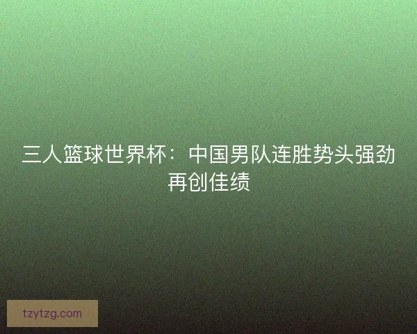 三人篮球世界杯：中国男队连胜势头强劲再创佳绩