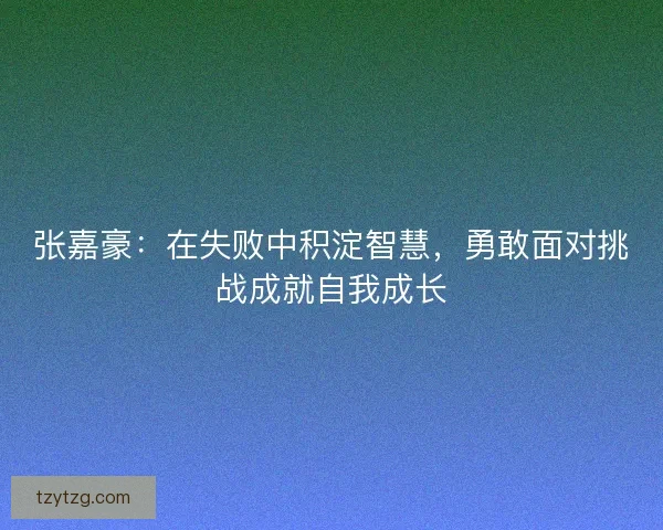 张嘉豪:在失败中积淀智慧,勇敢面对挑战成就自我成长 张嘉豪:在失败中积淀智慧,勇敢面对挑战成就自我成长