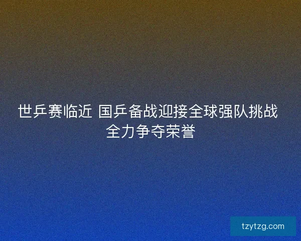 世乒赛临近 国乒备战迎接全球强队挑战 全力争夺荣誉 世乒赛临近 国乒备战迎接全球强队挑战 全力争夺荣誉