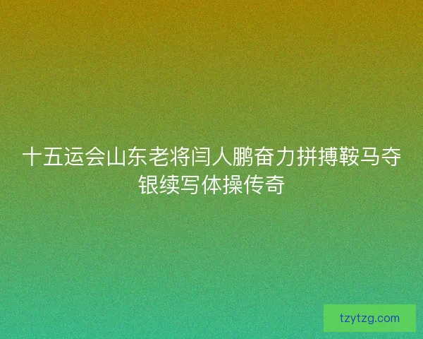 十五运会山东老将闫人鹏奋力拼搏鞍马夺银续写体操传奇 十五运会山东老将闫人鹏奋力拼搏鞍马夺银续写体操传奇