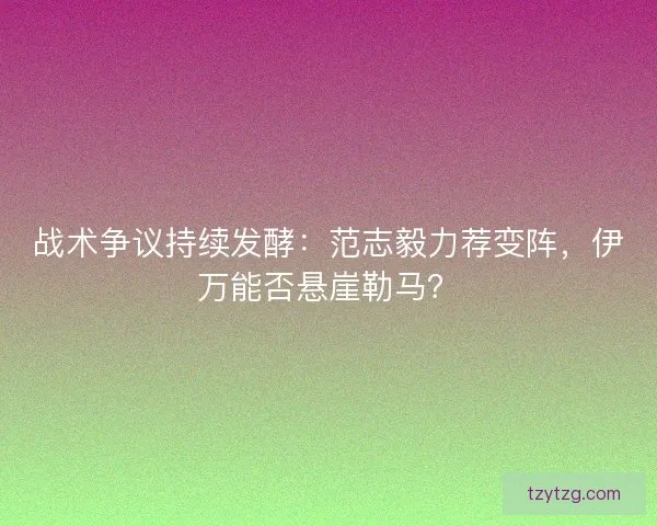 战术争议持续发酵：范志毅力荐变阵，伊万能否悬崖勒马？