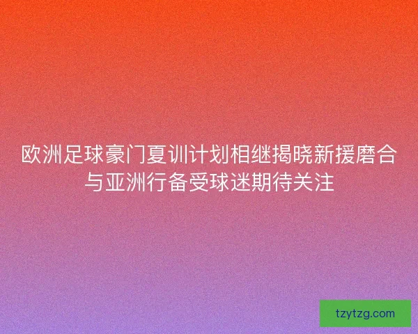 欧洲足球豪门夏训计划相继揭晓新援磨合与亚洲行备受球迷期待关注