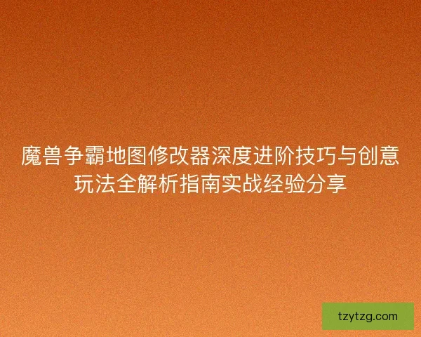 魔兽争霸地图修改器深度进阶技巧与创意玩法全解析指南实战经验分享