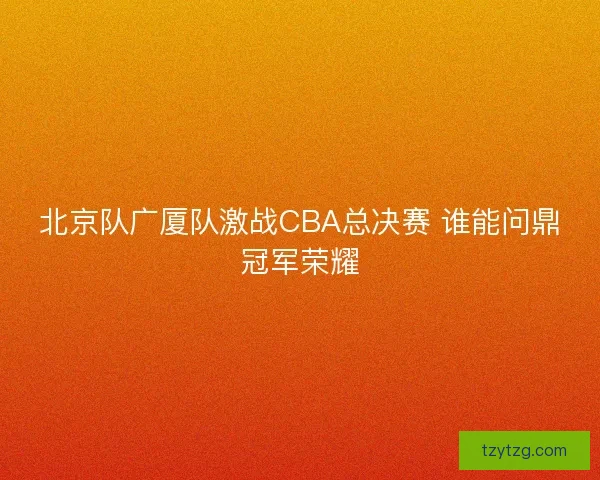 北京队广厦队激战CBA总决赛 谁能问鼎冠军荣耀 北京队广厦队激战CBA总决赛 谁能问鼎冠军荣耀