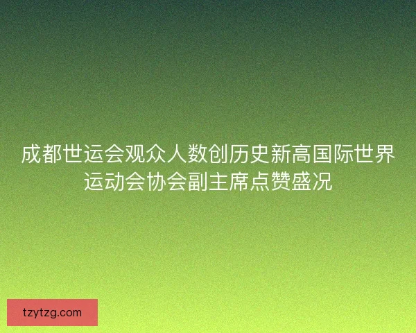 成都世运会观众人数创历史新高国际世界运动会协会副主席点赞盛况