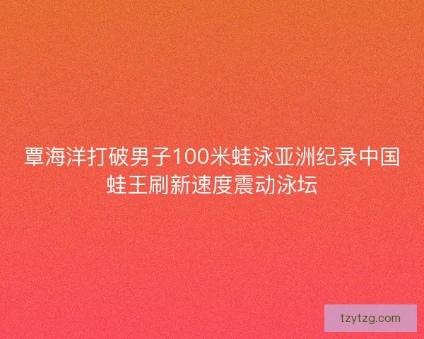 覃海洋打破男子100米蛙泳亚洲纪录中国蛙王刷新速度震动泳坛