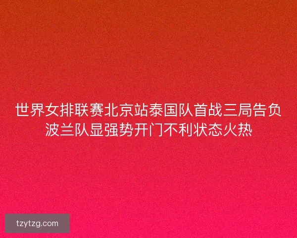 世界女排联赛北京站泰国队首战三局告负波兰队显强势开门不利状态火热