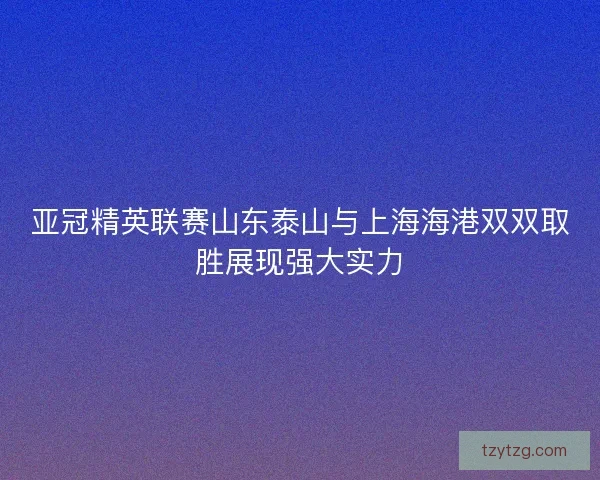 亚冠精英联赛山东泰山与上海海港双双取胜展现强大实力
