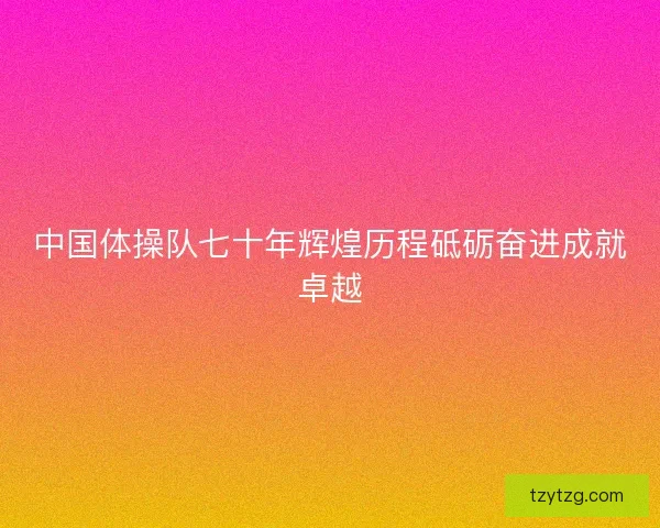 中国体操队七十年辉煌历程砥砺奋进成就卓越 中国体操队七十年辉煌历程砥砺奋进成就卓越